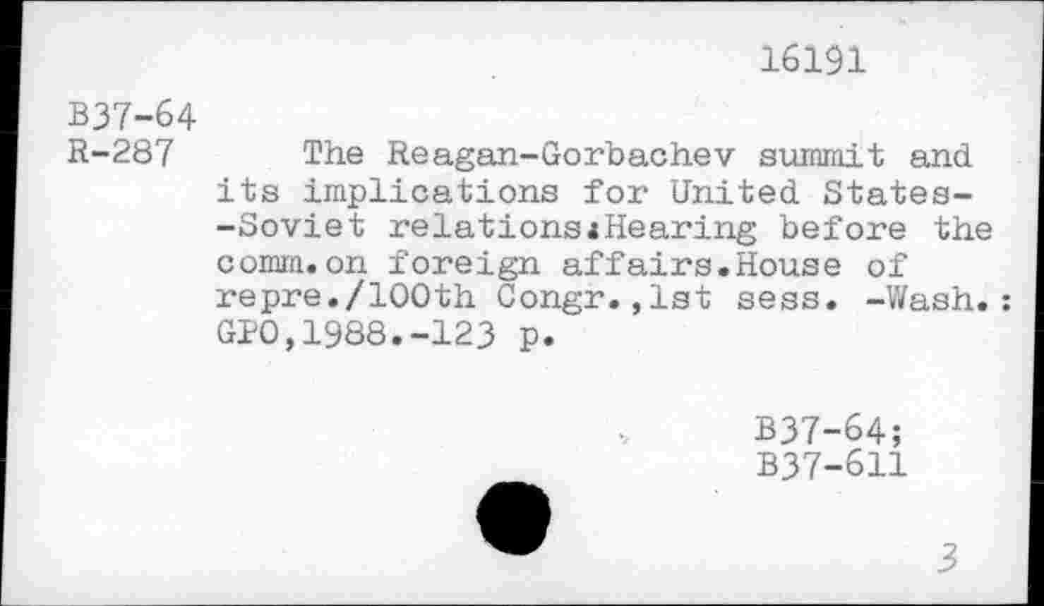 ﻿16191
B37-64
R-287 The Reagan-Gorbachev summit and its implications for United States--Soviet relations«Hearing before the comm.on foreign affairs.House of repre./100th Congr.,1st sess. -Wash.: GIO,1988.-123 p.
B37-64;
B37-611
3